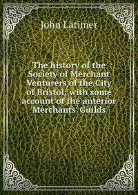 The history of the Society of Merchant Venturers of the City of Bristol; with some account of the anterior Merchants' Guilds