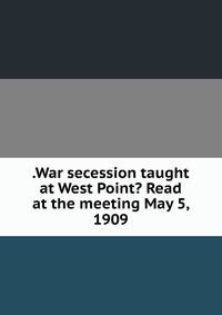 .War secession taught at West Point? Read at the meeting May 5, 1909