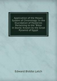 Application of the Mosaic System of Chronology: In the Elucidation of Mysteries Pertaining to the "Bible in Stone," Known As the Great Pyramid of Egypt