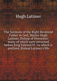 The Sermons of the Right Reverend Father in God, Master Hugh Latimer, Bishop of Worcester: many of which were preached before King Edward VI . to which is prefixed, Bishop Latimer's life