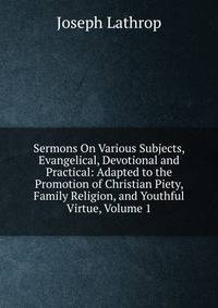 Sermons On Various Subjects, Evangelical, Devotional and Practical: Adapted to the Promotion of Christian Piety, Family Religion, and Youthful Virtue, Volume 1