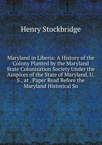 Maryland in Liberia: A History of the Colony Planted by the Maryland State Colonization Society Under the Auspices of the State of Maryland, U.S., at . Paper Read Before the Maryland Historical So