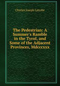 The Pedestrian: A Summer's Ramble in the Tyrol, and Some of the Adjacent Provinces, Mdcccxxx.