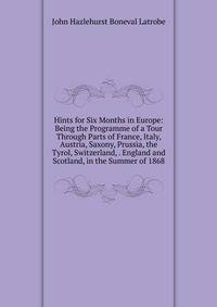 Hints for Six Months in Europe: Being the Programme of a Tour Through Parts of France, Italy, Austria, Saxony, Prussia, the Tyrol, Switzerland, . England and Scotland, in the Summer of 1868