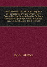 Local Records; Or, Historical Register of Remarkable Events, Which Have Occured in Northumberland &amp; Durham, Newcastle-Upon-Tyne and . Influence, &amp;c., in the District. 1832-1857. B