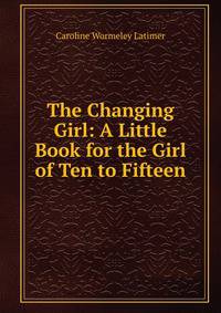 The Changing Girl: A Little Book for the Girl of Ten to Fifteen
