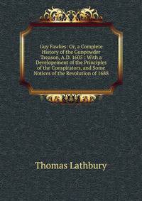 Guy Fawkes: Or, a Complete History of the Gunpowder Treason, A.D. 1605 : With a Developement of the Principles of the Conspirators, and Some Notices of the Revolution of 1688