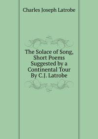 The Solace of Song, Short Poems Suggested by a Continental Tour By C.J. Latrobe.