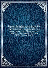 Through Our Unknown Southwest, The Wonderland Of The United States-- Little Known And Unappreciated-- The Home Of The Cliff Dweller And The Hopi, The . The Navajo.-- The Lure Of The Painted Desert