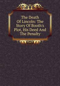 The Death Of Lincoln: The Story Of Booth's Plot, His Deed And The Penalty