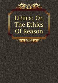 Ethica; Or, The Ethics Of Reason