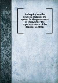 An inquiry into the practical merits of the system for the government of India, under the superintendence of the Board of Controul