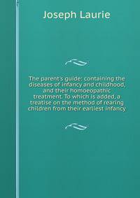 The parent's guide: containing the diseases of infancy and childhood, and their homoeopathic treatment. To which is added, a treatise on the method of rearing children from their earliest infancy