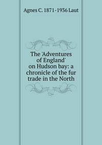 The 'Adventures of England' on Hudson bay: a chronicle of the fur trade in the North