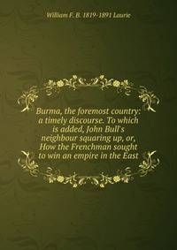 Burma, the foremost country: a timely discourse. To which is added, John Bull's neighbour squaring up, or, How the Frenchman sought to win an empire in the East
