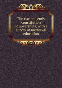 The rise and early constitution of unversities, with a survey of medi?val education