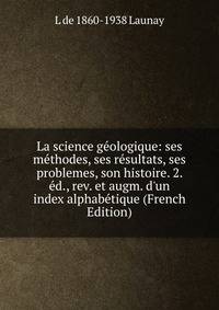 La science g?ologique: ses m?thodes, ses r?sultats, ses problemes, son histoire. 2. ?d., rev. et augm. d'un index alphab?tique (French Edition)