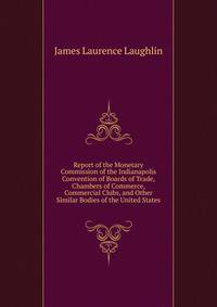 Report of the Monetary Commission of the Indianapolis Convention of Boards of Trade, Chambers of Commerce, Commercial Clubs, and Other Similar Bodies of the United States