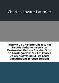 R?sum? De L'histoire Des J?suites Depuis L'origine Jusqu'a La Destruction De Leur Soci?t?: Suivi De Consid?rations Sur Les Causes De Leur ?l?vation Et . De Leurs Constitutions (French Edition)