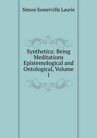 Synthetica: Being Meditations Epistemological and Ontological, Volume 1