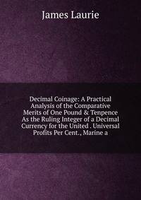 Decimal Coinage: A Practical Analysis of the Comparative Merits of One Pound &amp; Tenpence As the Ruling Integer of a Decimal Currency for the United . Universal Profits Per Cent., Marine a