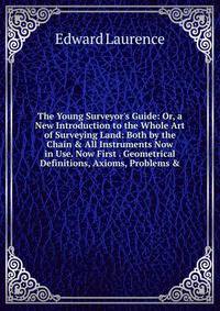 The Young Surveyor's Guide: Or, a New Introduction to the Whole Art of Surveying Land: Both by the Chain &amp; All Instruments Now in Use. Now First . Geometrical Definitions, Axioms, Problems &amp;