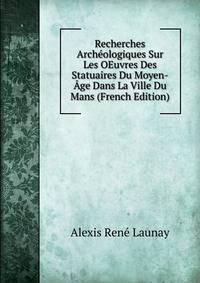 Recherches Archeologiques Sur Les OEuvres Des Statuaires Du Moyen-Age Dans La Ville Du Mans (French Edition)