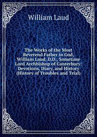 The Works of the Most Reverend Father in God, William Laud, D.D., Sometime Lord Archbishop of Canterbury: Devotions, Diary, and History (History of Troubles and Trial)