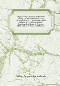 Pegu, Being a Narrative of Events During the Second Burmese War, from August 1852 to Its Conclusion in June 1853: With a Succinct Continuation Down to February 1854, with (12) Plans and Sketches