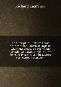 An Attempt to Illustrate Those Articles of the Church of England, Which the Calvinists Improperly Consider As Calvinistical: In Eight Sermons Preached . at the Lecture Founded by J. Bampton .