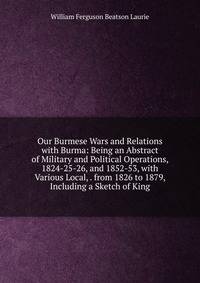 Our Burmese Wars and Relations with Burma: Being an Abstract of Military and Political Operations, 1824-25-26, and 1852-53, with Various Local, . from 1826 to 1879, Including a Sketch of King