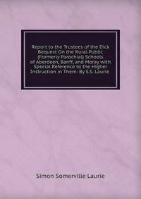Report to the Trustees of the Dick Bequest On the Rural Public (Formerly Parochial) Schools of Aberdeen, Banff, and Moray with Special Reference to the Higher Instruction in Them: By S.S. Laurie .