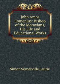 John Amos Comenius: Bishop of the Moravians, His Life and Educational Works