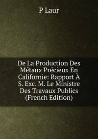 De La Production Des Metaux Precieux En Californie: Rapport A S. Exc. M. Le Ministre Des Travaux Publics (French Edition)
