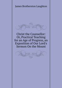 Christ the Counsellor: Or, Practical Teaching for an Age of Progress, an Exposition of Our Lord's Sermon On the Mount