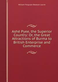 Ashe Pyee, the Superior Country: Or, the Great Attractions of Burma to British Enterprise and Commerce