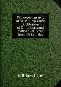 The Autobiography of Dr. William Laud: Archbishop of Canterbury, and Martyr : Collected from His Remains