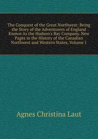 The Conquest of the Great Northwest: Being the Story of the Adventurers of England Known As the Hudson's Bay Company. New Pages in the History of the Canadian Northwest and Western States, Volume 1