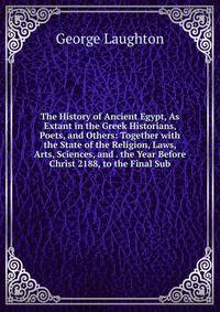 The History of Ancient Egypt, As Extant in the Greek Historians, Poets, and Others: Together with the State of the Religion, Laws, Arts, Sciences, and . the Year Before Christ 2188, to the Final Sub