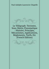 Le Telegraph: Terrestre, Sous-Marin, Pneumatique : Histoire, Principes, Mecanismes, Applications, Reglements, Tarifs, Etc (French Edition)