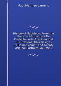 History of Napoleon: From the French of M. Laurent De L'ardeche. with Five Hundred Illustrations, After Designs by Horace Vernet, and Twenty Original Portraits, Volume 2