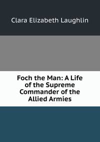 Foch the Man: A Life of the Supreme Commander of the Allied Armies