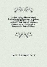 Pet. Lavrembergii Rostochiensis Institutiones Arithmeticae: In Quibus Accurata Methodo Et Facili Compendio, Non Tantum Vulgarium Numerorum, &amp; . Fundamenta, Perquam, Di (Latin Edition)