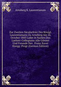 Zur Zweiten Sacularfeier Des Konigl. Laurentianums Zu Arnsberg Am 26. October 1843 Ladet in Namen Des Laehrer-Collegiums Alle Gonner Und Freunde Des . Franz Xaver Hoegg: Progr (German Edition)