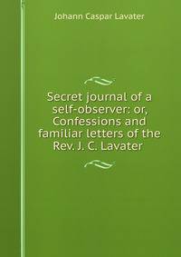 Secret journal of a self-observer: or, Confessions and familiar letters of the Rev. J. C. Lavater .