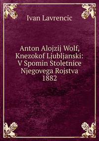 Anton Alojzij Wolf, Knezokof Ljubljanski: V Spomin Stoletnice Njegovega Rojstva 1882