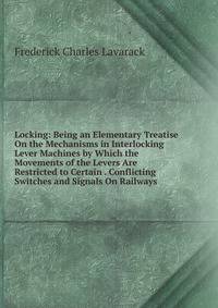 Locking: Being an Elementary Treatise On the Mechanisms in Interlocking Lever Machines by Which the Movements of the Levers Are Restricted to Certain . Conflicting Switches and Signals On Railways