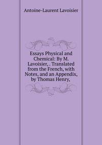 Essays Physical and Chemical: By M. Lavoisier, . Translated from the French, with Notes, and an Appendix, by Thomas Henry, .