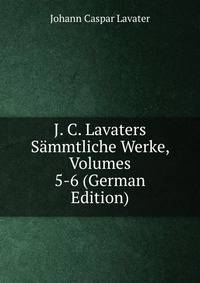 J. C. Lavaters Sammtliche Werke, Volumes 5-6 (German Edition)