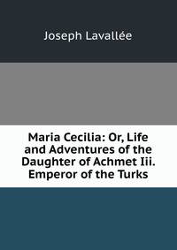 Maria Cecilia: Or, Life and Adventures of the Daughter of Achmet Iii. Emperor of the Turks